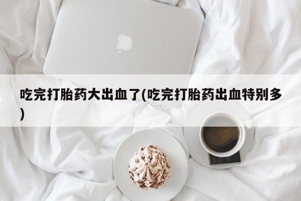 买流产药打胎药保密发货吃完打胎药大出血了(吃完打胎药出血特别多)