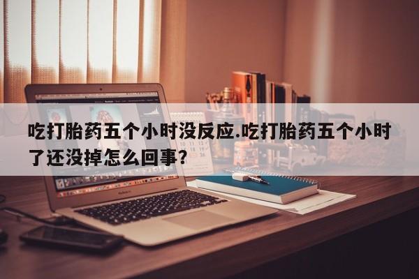 买流产药打胎药保密发货吃打胎药五个小时没反应.吃打胎药五个小时了还没掉怎么回事？