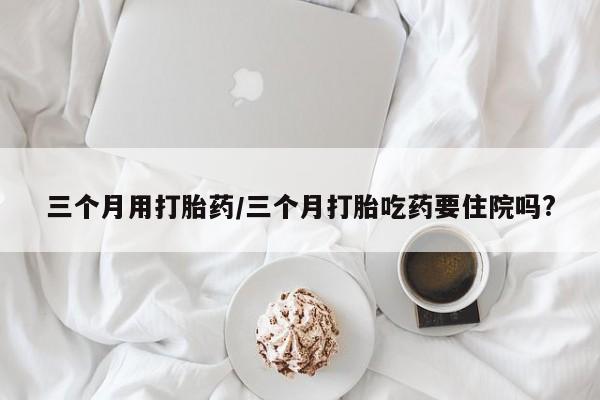 买流产药打胎药保密发货三个月用打胎药/三个月打胎吃药要住院吗?
