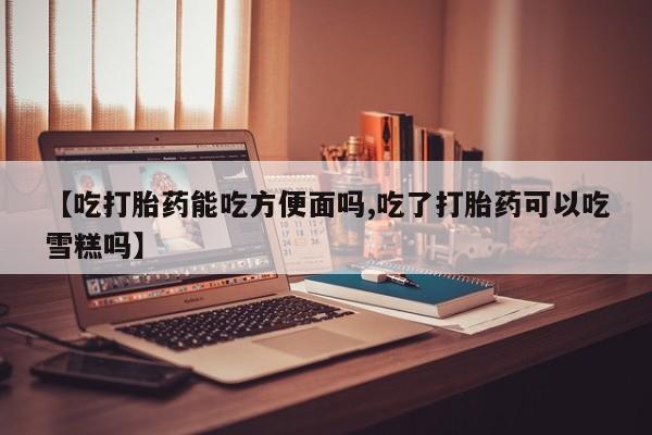 买流产药打胎药保密发货【吃打胎药能吃方便面吗,吃了打胎药可以吃雪糕吗】