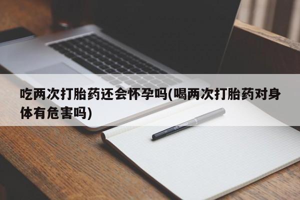 买流产药打胎药保密发货吃两次打胎药还会怀孕吗(喝两次打胎药对身体有危害吗)