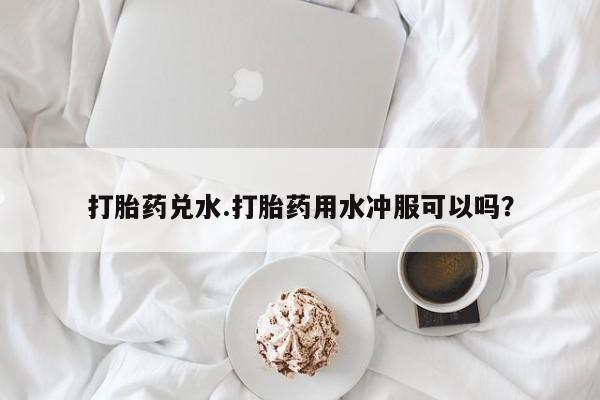 买流产药打胎药保密发货打胎药兑水.打胎药用水冲服可以吗？