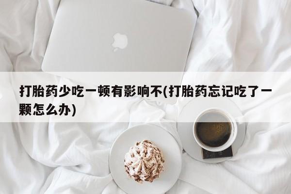 买流产药打胎药保密发货打胎药少吃一顿有影响不(打胎药忘记吃了一颗怎么办)