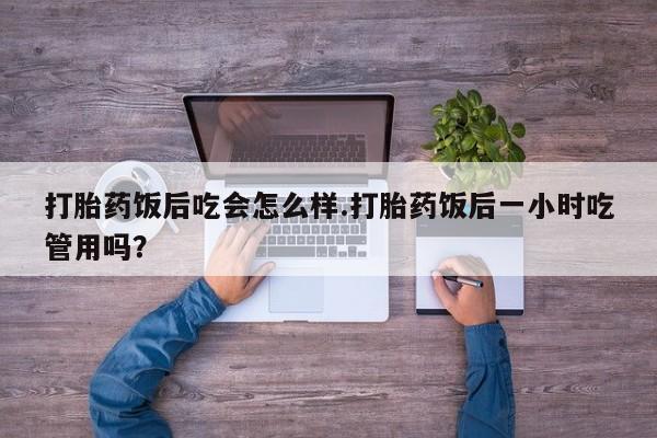 买流产药打胎药保密发货打胎药饭后吃会怎么样.打胎药饭后一小时吃管用吗？
