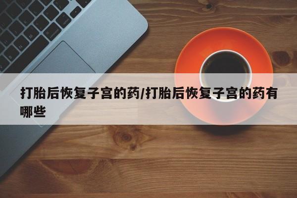买流产药打胎药保密发货打胎后恢复子宫的药/打胎后恢复子宫的药有哪些