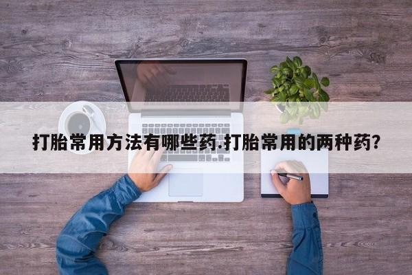 买流产药打胎药保密发货打胎常用方法有哪些药.打胎常用的两种药？