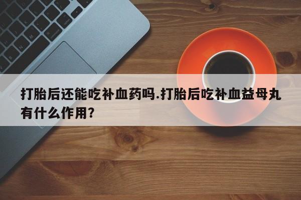 买流产药打胎药保密发货打胎后还能吃补血药吗.打胎后吃补血益母丸有什么作用？