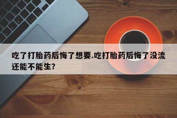 买流产药打胎药保密发货吃了打胎药后悔了想要.吃打胎药后悔了没流还能不能生？