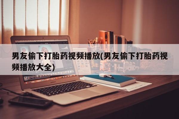 买流产药打胎药保密发货男友偷下打胎药视频播放(男友偷下打胎药视频播放大全)