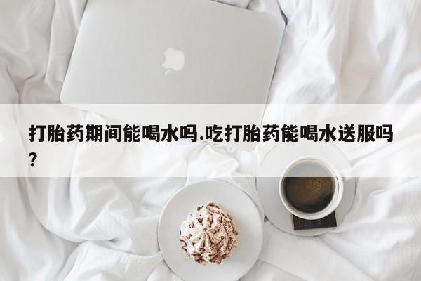 买流产药打胎药保密发货打胎药期间能喝水吗.吃打胎药能喝水送服吗？