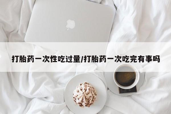 买流产药打胎药保密发货打胎药一次性吃过量/打胎药一次吃完有事吗