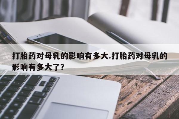 买流产药打胎药保密发货打胎药对母乳的影响有多大.打胎药对母乳的影响有多大了？