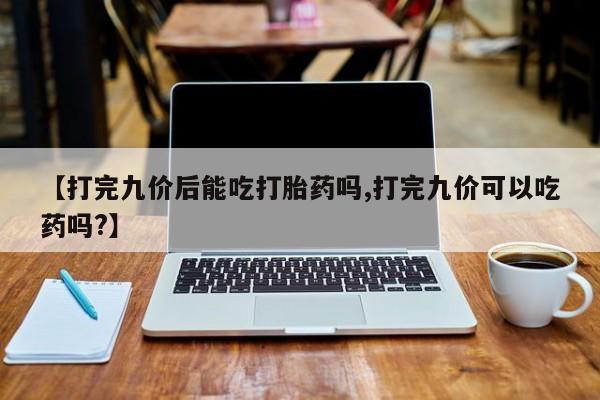 买流产药打胎药保密发货【打完九价后能吃打胎药吗,打完九价可以吃药吗?】