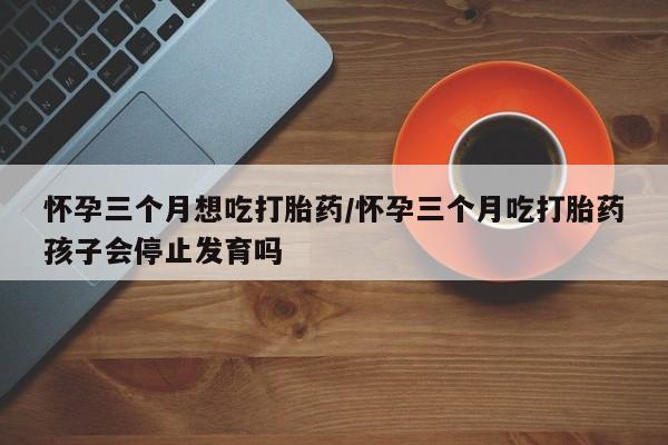 买流产药打胎药保密发货怀孕三个月想吃打胎药/怀孕三个月吃打胎药孩子会停止发育吗