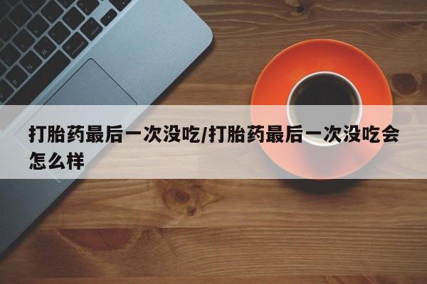 买流产药打胎药保密发货打胎药最后一次没吃/打胎药最后一次没吃会怎么样
