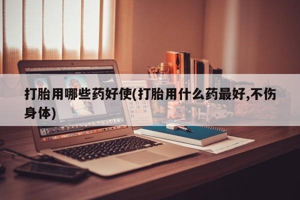 买流产药打胎药保密发货打胎用哪些药好使(打胎用什么药最好,不伤身体)