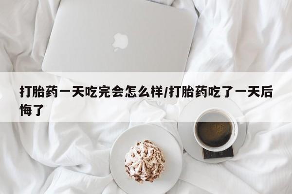 买流产药打胎药保密发货打胎药一天吃完会怎么样/打胎药吃了一天后悔了