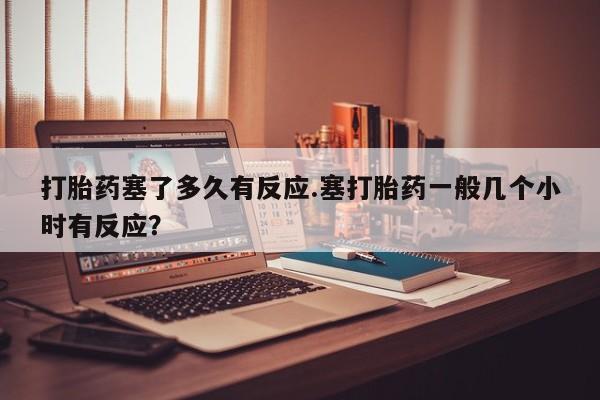 买流产药打胎药保密发货打胎药塞了多久有反应.塞打胎药一般几个小时有反应？