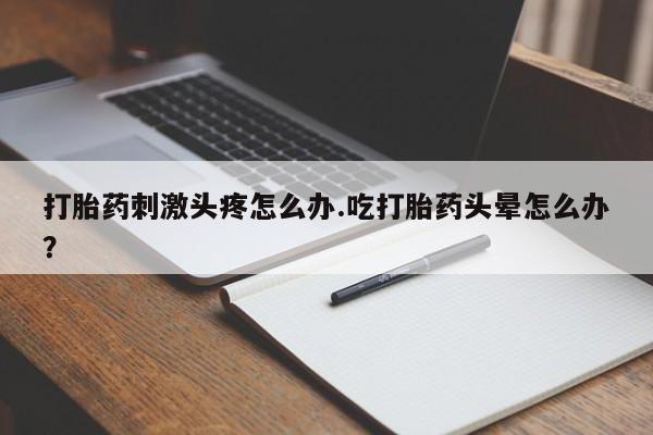 买流产药打胎药保密发货打胎药刺激头疼怎么办.吃打胎药头晕怎么办？
