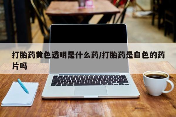 买流产药打胎药保密发货打胎药黄色透明是什么药/打胎药是白色的药片吗
