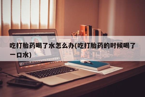 买流产药打胎药保密发货吃打胎药喝了水怎么办(吃打胎药的时候喝了一口水)