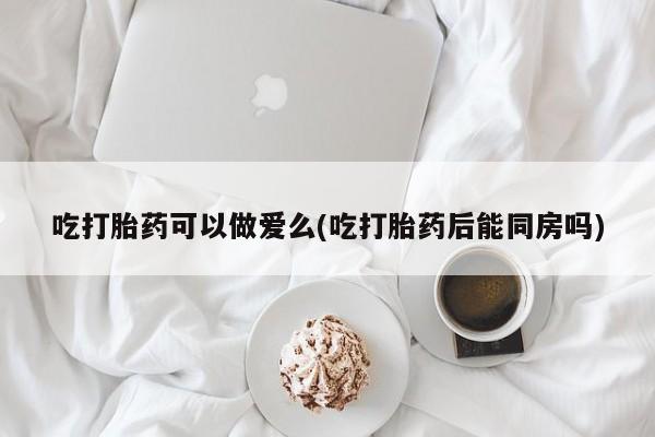 买流产药打胎药保密发货吃打胎药可以做爱么(吃打胎药后能同房吗)