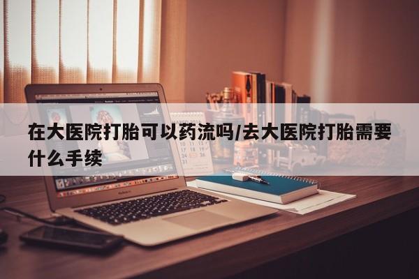 买流产药打胎药保密发货在大医院打胎可以药流吗/去大医院打胎需要什么手续