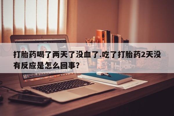 买流产药打胎药保密发货打胎药喝了两天了没血了.吃了打胎药2天没有反应是怎么回事？