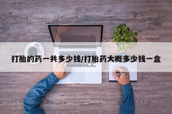 买流产药打胎药保密发货打胎的药一共多少钱/打胎药大概多少钱一盒