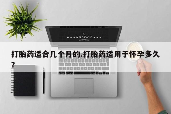 买流产药打胎药保密发货打胎药适合几个月的.打胎药适用于怀孕多久？