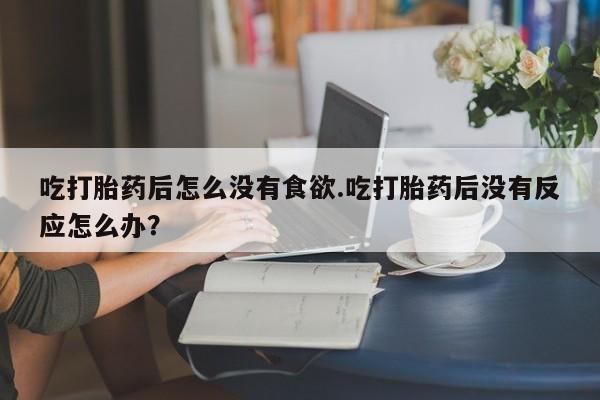 买流产药打胎药保密发货吃打胎药后怎么没有食欲.吃打胎药后没有反应怎么办？
