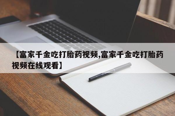 买流产药打胎药保密发货【富家千金吃打胎药视频,富家千金吃打胎药视频在线观看】
