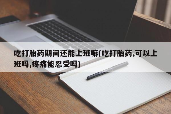 买流产药打胎药保密发货吃打胎药期间还能上班嘛(吃打胎药,可以上班吗,疼痛能忍受吗)