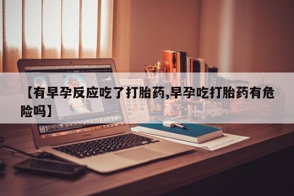 买流产药打胎药保密发货【有早孕反应吃了打胎药,早孕吃打胎药有危险吗】