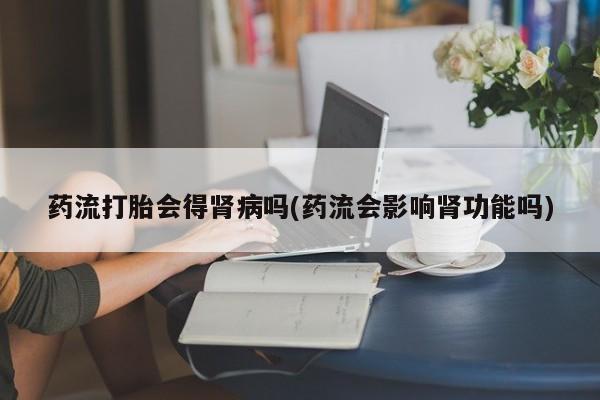 买流产药打胎药保密发货药流打胎会得肾病吗(药流会影响肾功能吗)