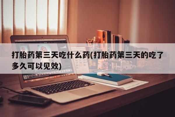 买流产药打胎药保密发货打胎药第三天吃什么药(打胎药第三天的吃了多久可以见效)