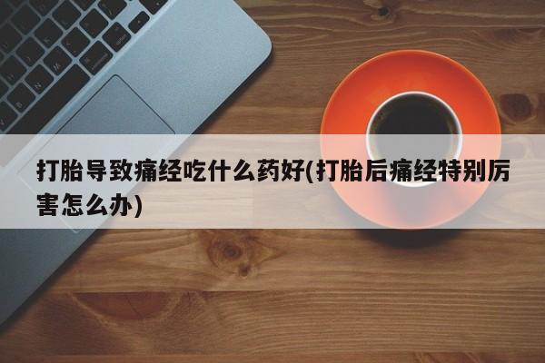 买流产药打胎药保密发货打胎导致痛经吃什么药好(打胎后痛经特别厉害怎么办)