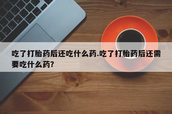 买流产药打胎药保密发货吃了打胎药后还吃什么药.吃了打胎药后还需要吃什么药？