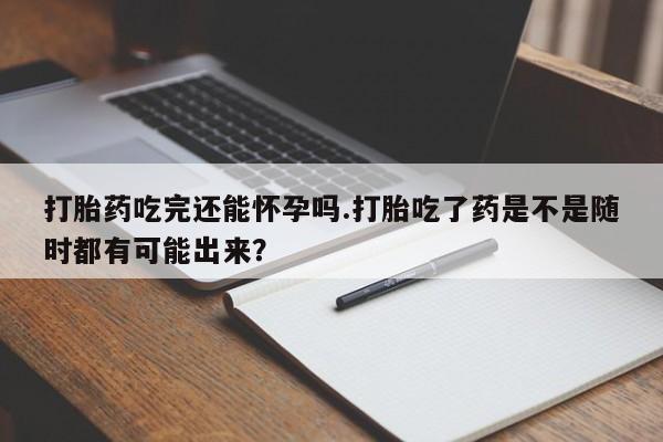 买流产药打胎药保密发货打胎药吃完还能怀孕吗.打胎吃了药是不是随时都有可能出来？