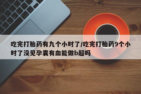 买流产药打胎药保密发货吃完打胎药有九个小时了/吃完打胎药9个小时了没见孕囊有血能做b超吗