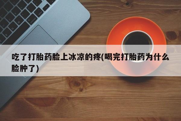 买流产药打胎药保密发货吃了打胎药脸上冰凉的疼(喝完打胎药为什么脸肿了)