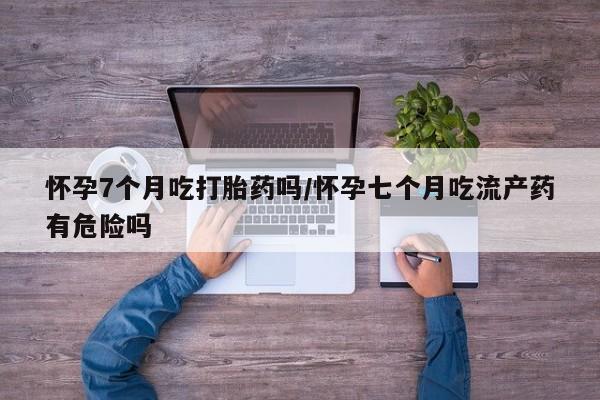 买流产药打胎药保密发货怀孕7个月吃打胎药吗/怀孕七个月吃流产药有危险吗