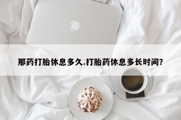 买流产药打胎药保密发货那药打胎休息多久.打胎药休息多长时间？