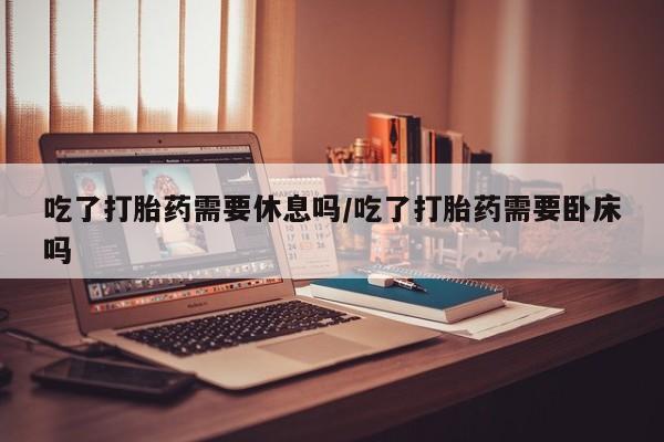买流产药打胎药保密发货吃了打胎药需要休息吗/吃了打胎药需要卧床吗