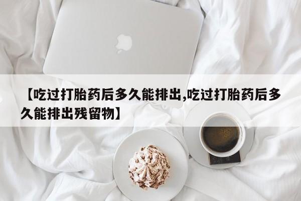 买流产药打胎药保密发货【吃过打胎药后多久能排出,吃过打胎药后多久能排出残留物】