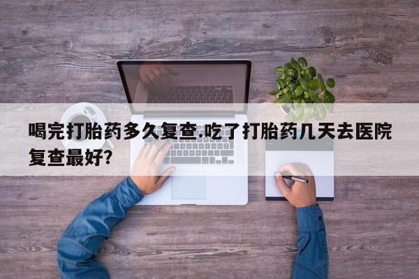 买流产药打胎药保密发货喝完打胎药多久复查.吃了打胎药几天去医院复查最好？