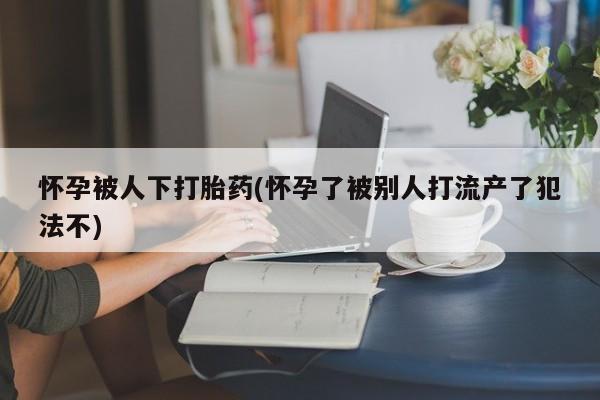 买流产药打胎药保密发货怀孕被人下打胎药(怀孕了被别人打流产了犯法不)