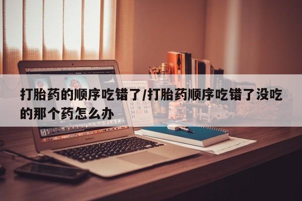 买流产药打胎药保密发货打胎药的顺序吃错了/打胎药顺序吃错了没吃的那个药怎么办