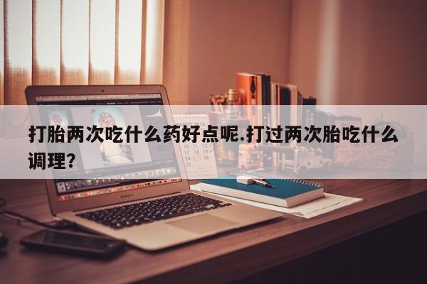 买流产药打胎药保密发货打胎两次吃什么药好点呢.打过两次胎吃什么调理？