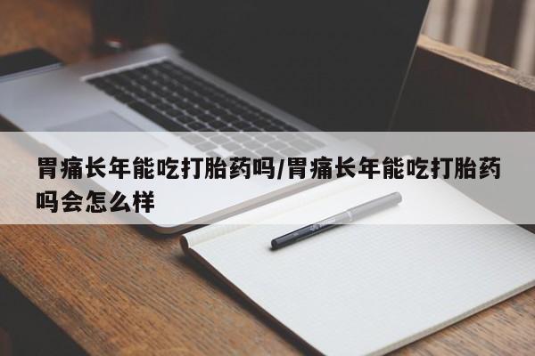 买流产药打胎药保密发货胃痛长年能吃打胎药吗/胃痛长年能吃打胎药吗会怎么样